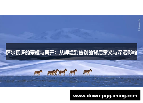 萨尔瓦多的荣耀与离开：从辉煌到告别的背后意义与深远影响