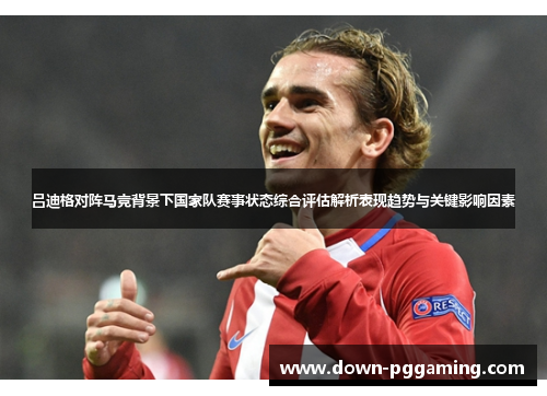 吕迪格对阵马竞背景下国家队赛事状态综合评估解析表现趋势与关键影响因素