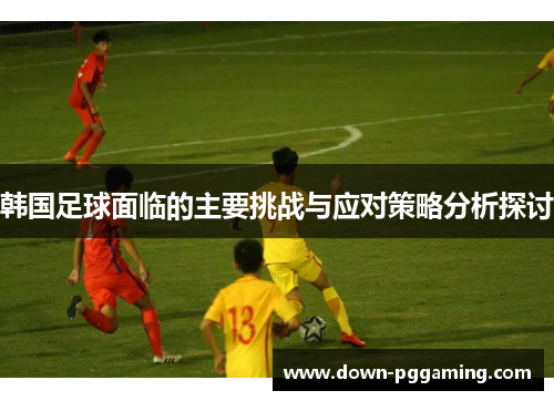 韩国足球面临的主要挑战与应对策略分析探讨 韩国足球面临的主要挑战与应对策略分析探讨