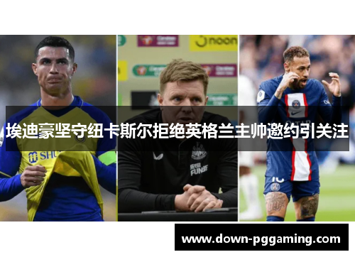 埃迪豪坚守纽卡斯尔拒绝英格兰主帅邀约引关注