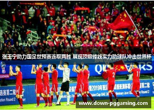 张玉宁助力国足世预赛连取两胜 展现顶级锋线实力助球队冲击世界杯